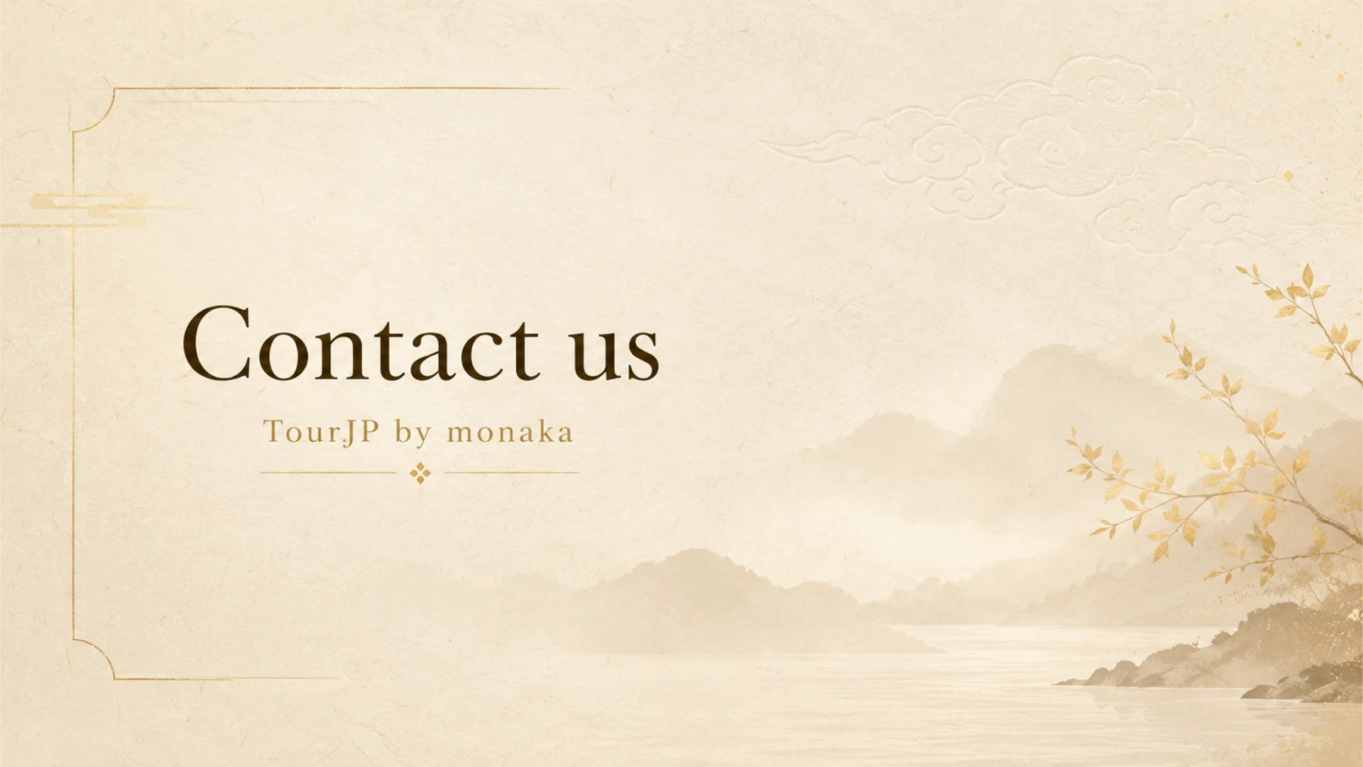 The official 'Contact Us' banner for the multi-language Japan travel guide, TourJP by monaka. Designed with a serene and premium Japanese aesthetic, the image is set against a warm, textured background reminiscent of traditional washi paper. It features elegant dark brown typography reading 'Contact us' and 'TourJP by monaka', beautifully framed by minimalist gold line art. The right side of the visual gently fades into a tranquil, mist-covered landscape of calm waters and rolling mountains painted in a soft sepia tone. A delicate branch adorned with glowing golden leaves stretches across the foreground, while subtle embossed auspicious clouds float in the upper sky. This highly sophisticated and peaceful design warmly invites travelers to reach out with their inquiries, reflecting the platform's dedication to providing a welcoming, high-quality support experience.